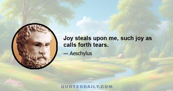 Joy steals upon me, such joy as calls forth tears.