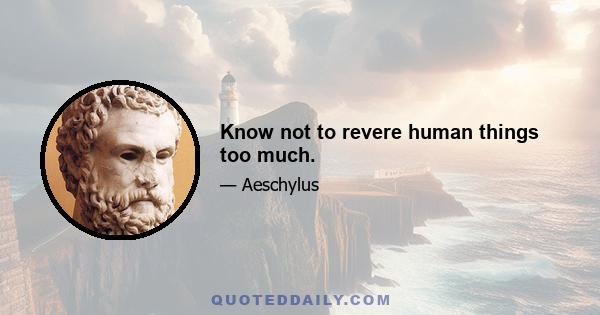 Know not to revere human things too much.