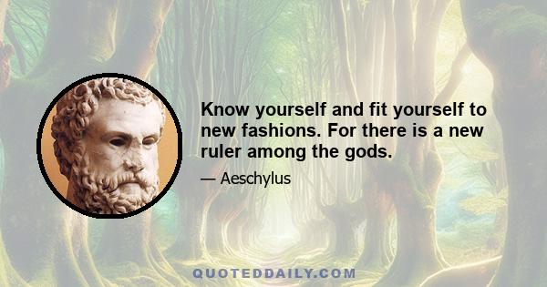 Know yourself and fit yourself to new fashions. For there is a new ruler among the gods.