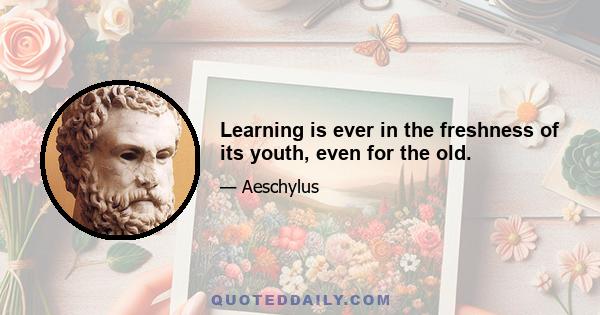 Learning is ever in the freshness of its youth, even for the old.