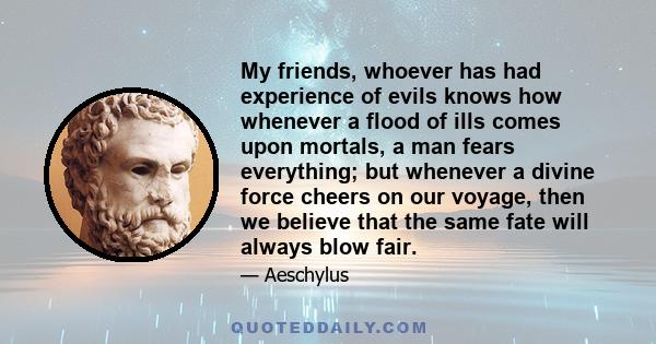 My friends, whoever has had experience of evils knows how whenever a flood of ills comes upon mortals, a man fears everything; but whenever a divine force cheers on our voyage, then we believe that the same fate will