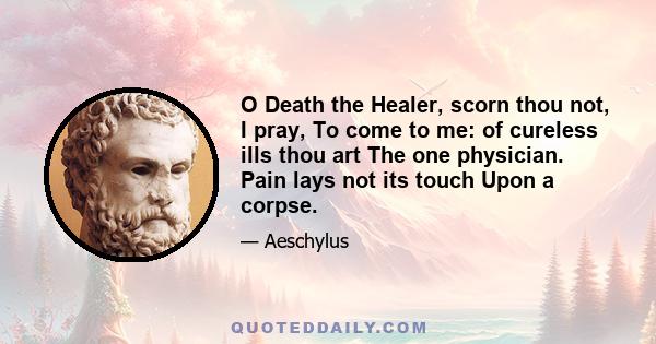 O Death the Healer, scorn thou not, I pray, To come to me: of cureless ills thou art The one physician. Pain lays not its touch Upon a corpse.