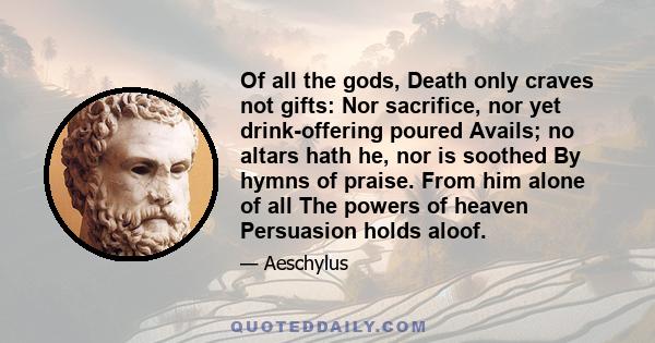 Of all the gods, Death only craves not gifts: Nor sacrifice, nor yet drink-offering poured Avails; no altars hath he, nor is soothed By hymns of praise. From him alone of all The powers of heaven Persuasion holds aloof.