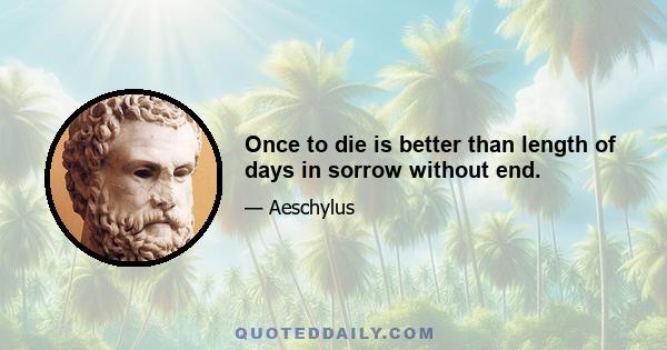 Once to die is better than length of days in sorrow without end.