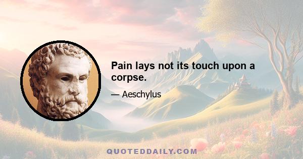 Pain lays not its touch upon a corpse.