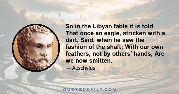 So in the Libyan fable it is told That once an eagle, stricken with a dart, Said, when he saw the fashion of the shaft: With our own feathers, not by others' hands, Are we now smitten.