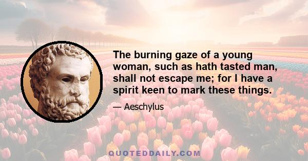 The burning gaze of a young woman, such as hath tasted man, shall not escape me; for I have a spirit keen to mark these things.