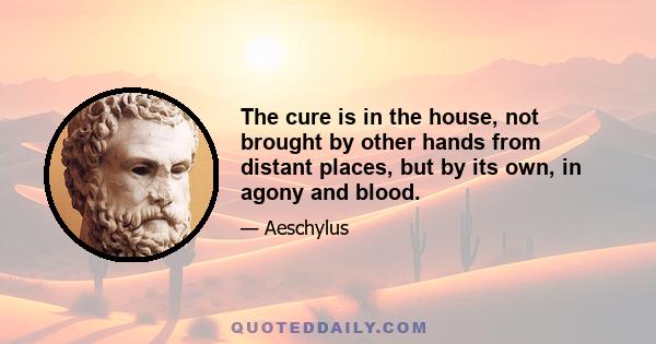 The cure is in the house, not brought by other hands from distant places, but by its own, in agony and blood.