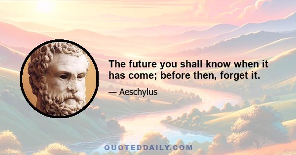 The future you shall know when it has come; before then, forget it.