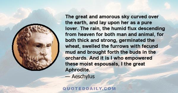 The great and amorous sky curved over the earth, and lay upon her as a pure lover. The rain, the humid flux descending from heaven for both man and animal, for both thick and strong, germinated the wheat, swelled the