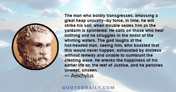 The man who boldly transgresses, amassing a great heap unjustly--by force, in time, he will strike his sail, when trouble seizes him as the yardarm is splintered. He calls on those who hear nothing and he struggles in