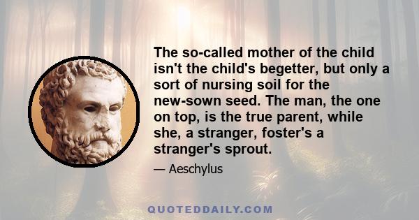 The so-called mother of the child isn't the child's begetter, but only a sort of nursing soil for the new-sown seed. The man, the one on top, is the true parent, while she, a stranger, foster's a stranger's sprout.