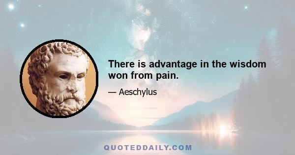 There is advantage in the wisdom won from pain.