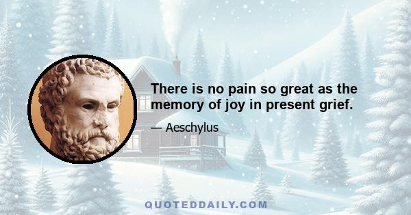 There is no pain so great as the memory of joy in present grief.