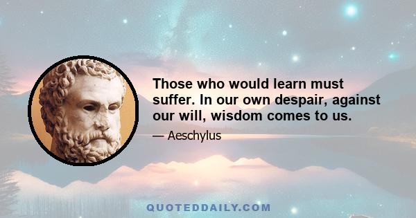 Those who would learn must suffer. In our own despair, against our will, wisdom comes to us.