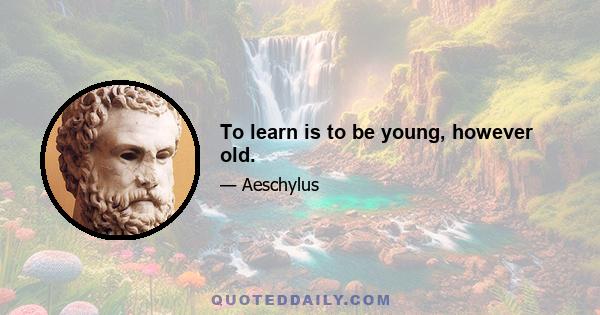 To learn is to be young, however old.