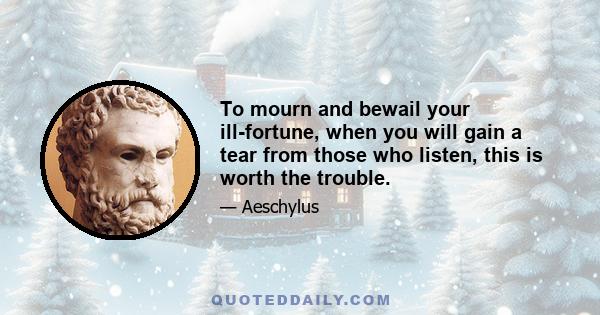 To mourn and bewail your ill-fortune, when you will gain a tear from those who listen, this is worth the trouble.