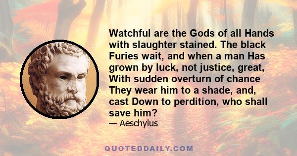 Watchful are the Gods of all Hands with slaughter stained. The black Furies wait, and when a man Has grown by luck, not justice, great, With sudden overturn of chance They wear him to a shade, and, cast Down to