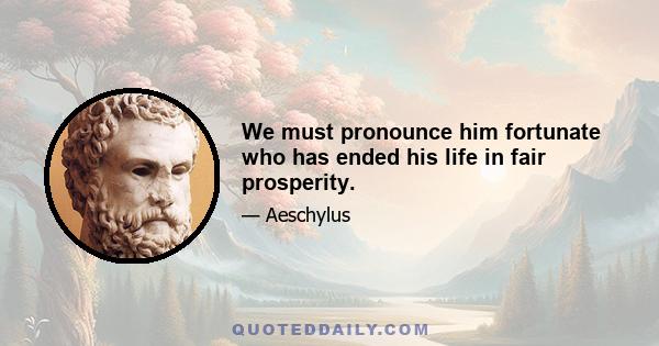 We must pronounce him fortunate who has ended his life in fair prosperity.