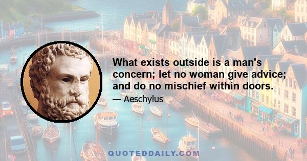 What exists outside is a man's concern; let no woman give advice; and do no mischief within doors.