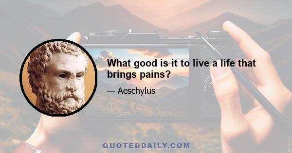 What good is it to live a life that brings pains?