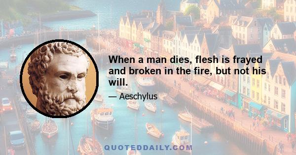 When a man dies, flesh is frayed and broken in the fire, but not his will.