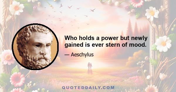 Who holds a power but newly gained is ever stern of mood.