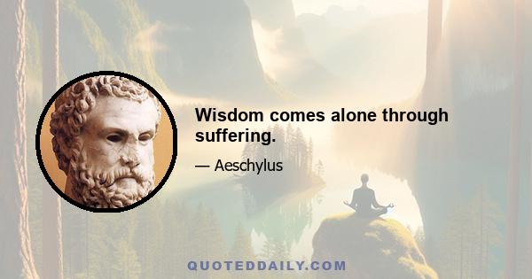 Wisdom comes alone through suffering.