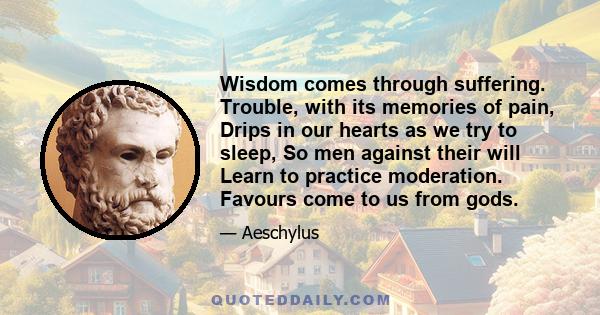 Wisdom comes through suffering. Trouble, with its memories of pain, Drips in our hearts as we try to sleep, So men against their will Learn to practice moderation. Favours come to us from gods.