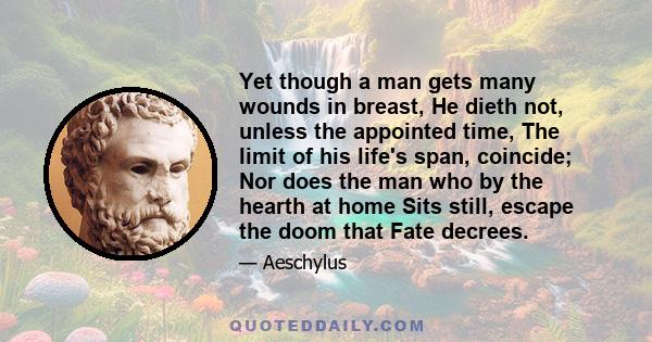 Yet though a man gets many wounds in breast, He dieth not, unless the appointed time, The limit of his life's span, coincide; Nor does the man who by the hearth at home Sits still, escape the doom that Fate decrees.