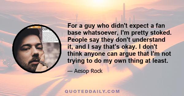 For a guy who didn't expect a fan base whatsoever, I'm pretty stoked. People say they don't understand it, and I say that's okay. I don't think anyone can argue that I'm not trying to do my own thing at least.