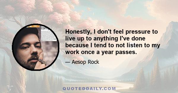 Honestly, I don't feel pressure to live up to anything I've done because I tend to not listen to my work once a year passes.