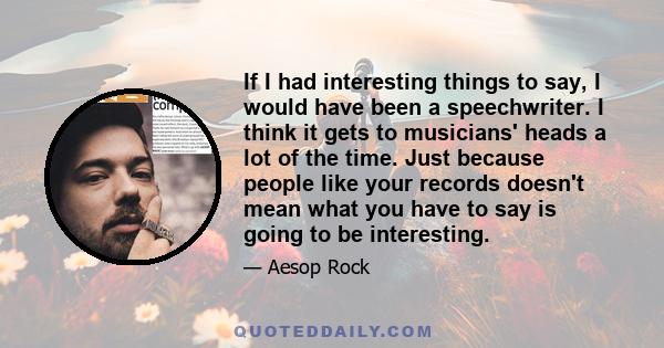 If I had interesting things to say, I would have been a speechwriter. I think it gets to musicians' heads a lot of the time. Just because people like your records doesn't mean what you have to say is going to be