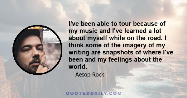 I've been able to tour because of my music and I've learned a lot about myself while on the road. I think some of the imagery of my writing are snapshots of where I've been and my feelings about the world.