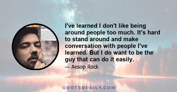 I've learned I don't like being around people too much. It's hard to stand around and make conversation with people I've learned. But I do want to be the guy that can do it easily.