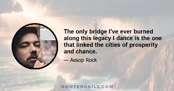 The only bridge I've ever burned along this legacy I dance is the one that linked the cities of prosperity and chance.