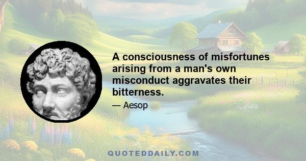 A consciousness of misfortunes arising from a man's own misconduct aggravates their bitterness.