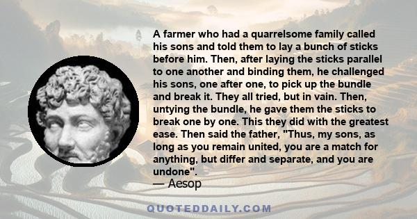 A farmer who had a quarrelsome family called his sons and told them to lay a bunch of sticks before him. Then, after laying the sticks parallel to one another and binding them, he challenged his sons, one after one, to