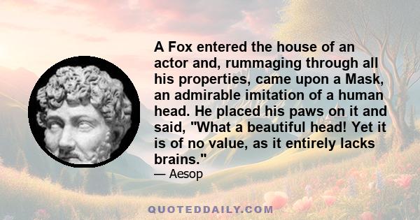 A Fox entered the house of an actor and, rummaging through all his properties, came upon a Mask, an admirable imitation of a human head. He placed his paws on it and said, What a beautiful head! Yet it is of no value,