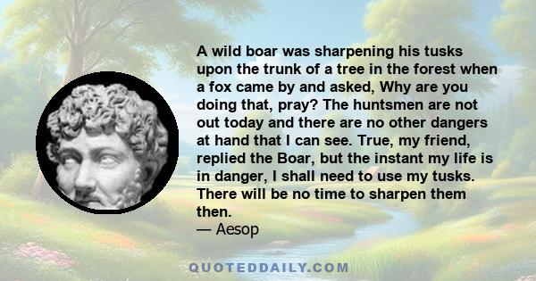 A wild boar was sharpening his tusks upon the trunk of a tree in the forest when a fox came by and asked, Why are you doing that, pray? The huntsmen are not out today and there are no other dangers at hand that I can