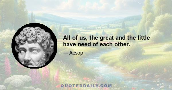 All of us, the great and the little have need of each other.