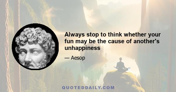 Always stop to think whether your fun may be the cause of another's unhappiness