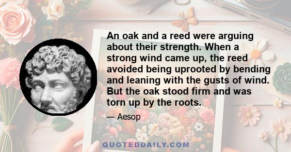 An oak and a reed were arguing about their strength. When a strong wind came up, the reed avoided being uprooted by bending and leaning with the gusts of wind. But the oak stood firm and was torn up by the roots.