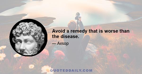 Avoid a remedy that is worse than the disease.