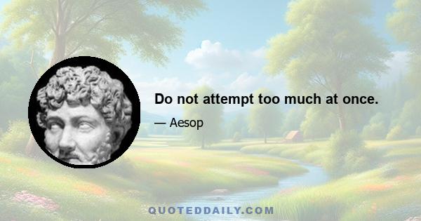 Do not attempt too much at once.