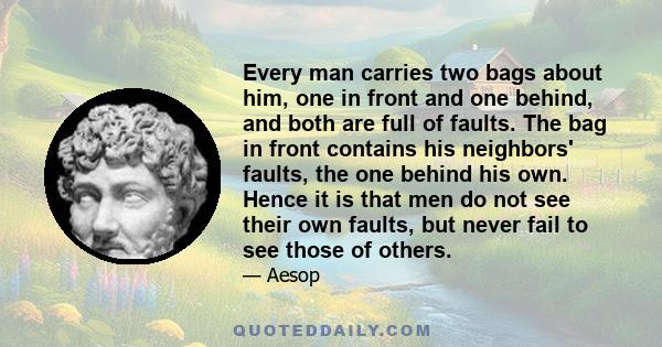 Every man carries two bags about him, one in front and one behind, and both are full of faults. The bag in front contains his neighbors' faults, the one behind his own. Hence it is that men do not see their own faults,