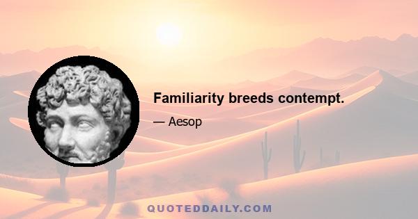 Familiarity breeds contempt.