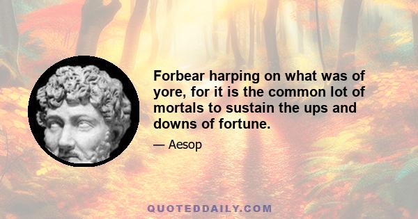 Forbear harping on what was of yore, for it is the common lot of mortals to sustain the ups and downs of fortune.