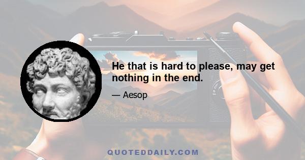 He that is hard to please, may get nothing in the end.