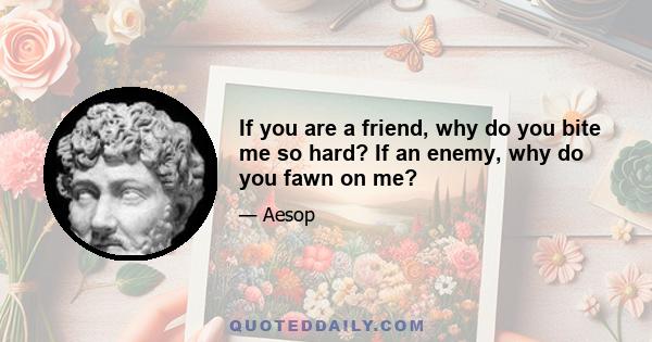 If you are a friend, why do you bite me so hard? If an enemy, why do you fawn on me?